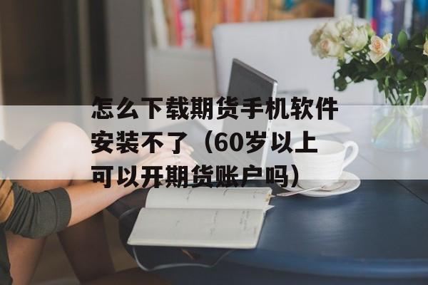 怎么下载期货手机软件安装不了（60岁以上可以开期货账户吗）