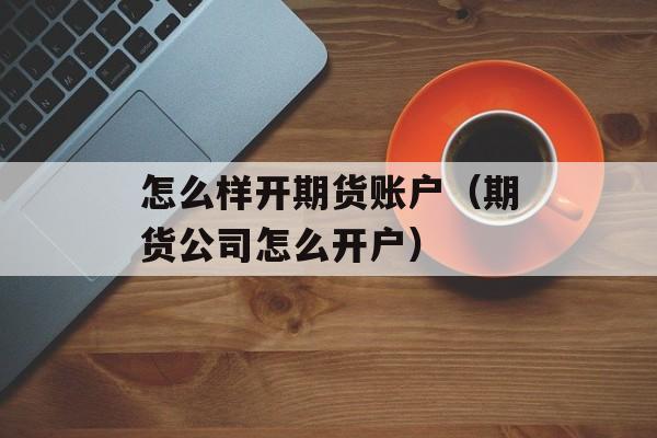 怎么样开期货账户（期货公司怎么开户）