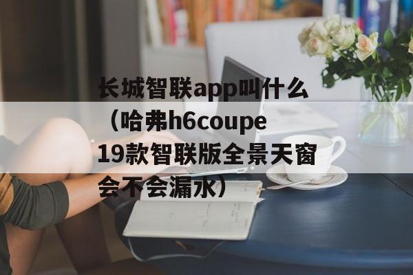 长城智联app叫什么（哈弗h6coupe19款智联版全景天窗会不会漏水）