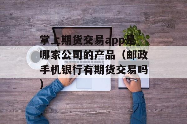 掌上期货交易app是哪家公司的产品（邮政手机银行有期货交易吗）