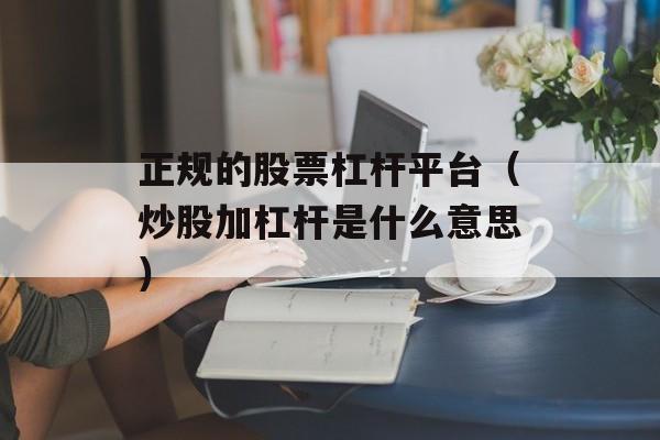 正规的股票杠杆平台（炒股加杠杆是什么意思）