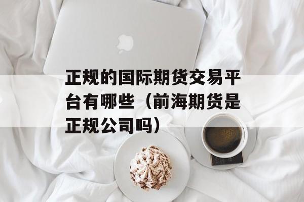 正规的国际期货交易平台有哪些（前海期货是正规公司吗）