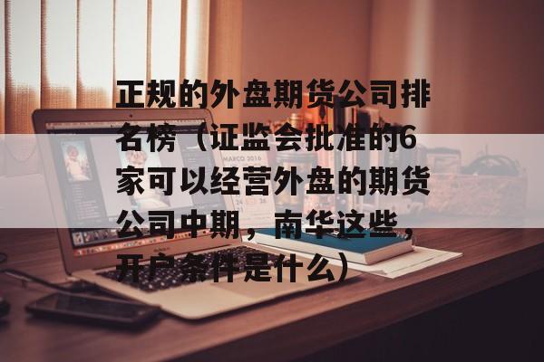 正规的外盘期货公司排名榜（证监会批准的6家可以经营外盘的期货公司中期，南华这些，开户条件是什么）