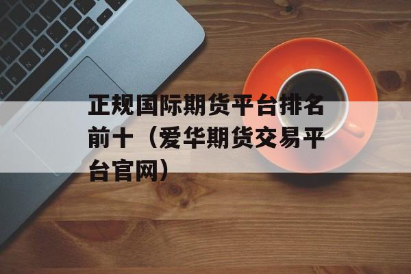 正规国际期货平台排名前十（爱华期货交易平台官网）