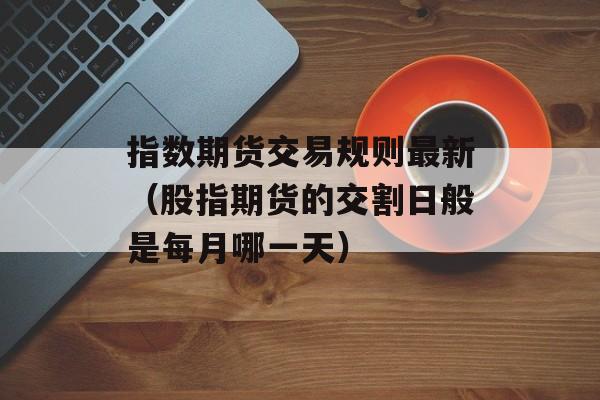 指数期货交易规则最新（股指期货的交割日般是每月哪一天）