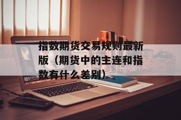 指数期货交易规则最新版（期货中的主连和指数有什么差别）