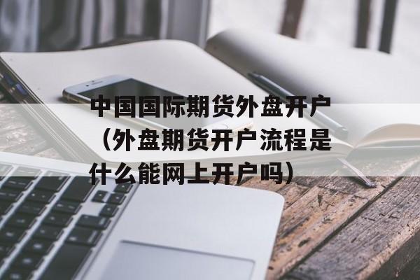 中国国际期货外盘开户（外盘期货开户流程是什么能网上开户吗）