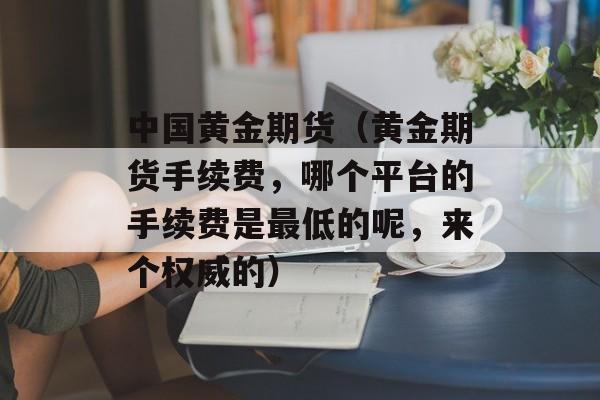 中国黄金期货（黄金期货手续费，哪个平台的手续费是最低的呢	，来个权威的）