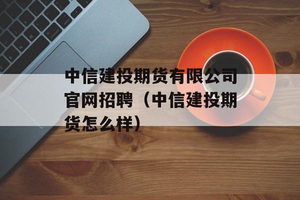 中信建投期货有限公司官网招聘（中信建投期货怎么样）