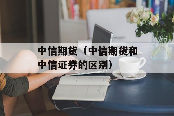 中信期货（中信期货和中信证券的区别）