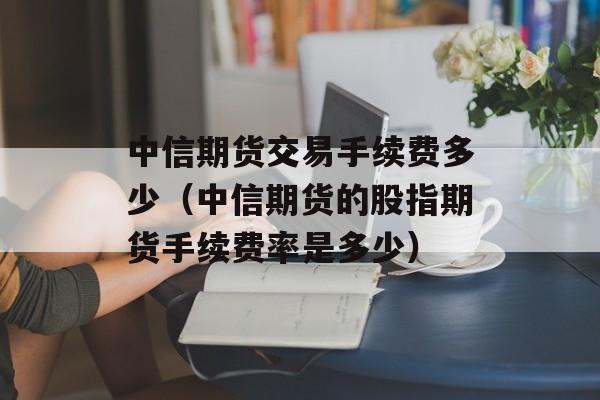 中信期货交易手续费多少（中信期货的股指期货手续费率是多少）
