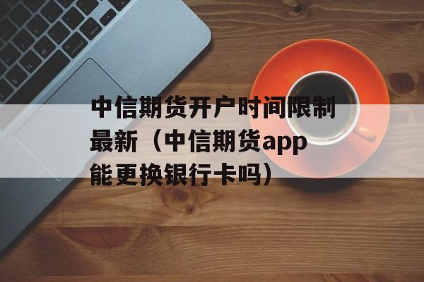 中信期货开户时间限制最新（中信期货app能更换银行卡吗）