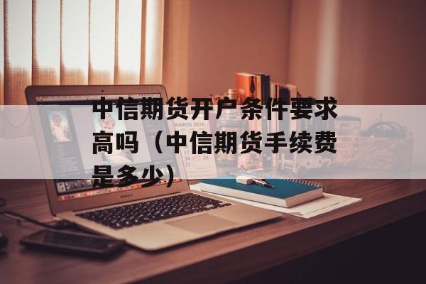 中信期货开户条件要求高吗（中信期货手续费是多少）
