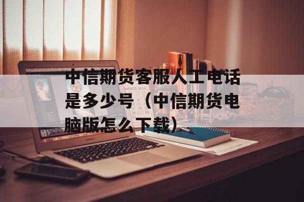 中信期货客服人工电话是多少号（中信期货电脑版怎么下载）