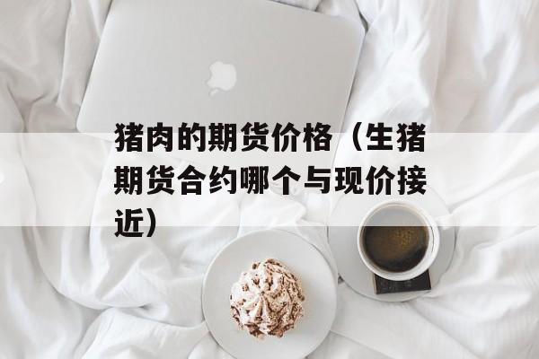 猪肉的期货价格（生猪期货合约哪个与现价接近）