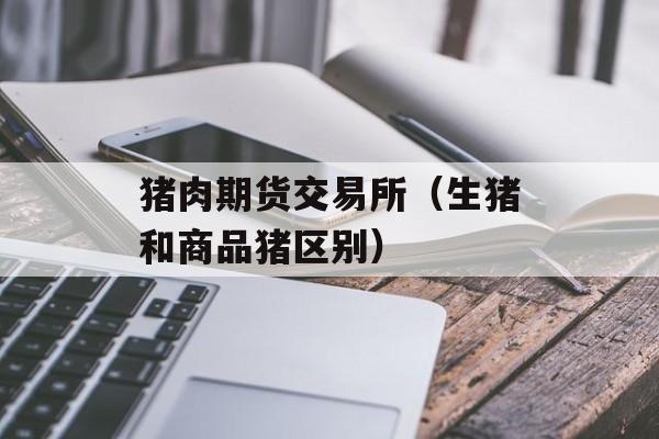 猪肉期货交易所（生猪和商品猪区别）