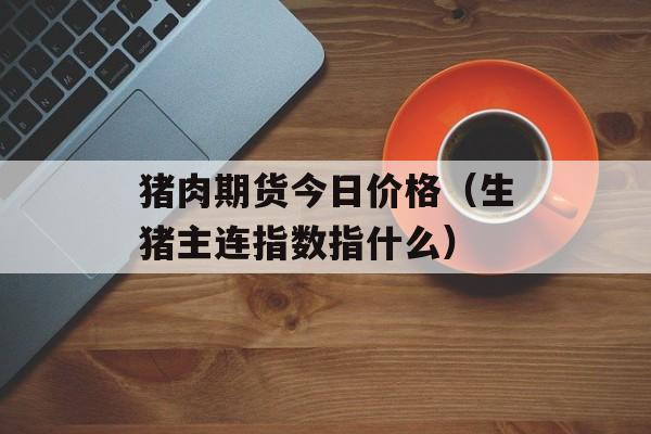 猪肉期货今日价格（生猪主连指数指什么）