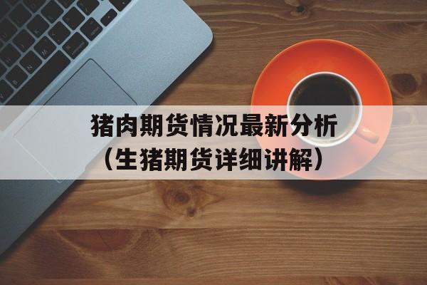 猪肉期货情况最新分析（生猪期货详细讲解）
