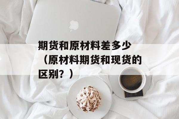 期货和原材料差多少 （原材料期货和现货的区别？）