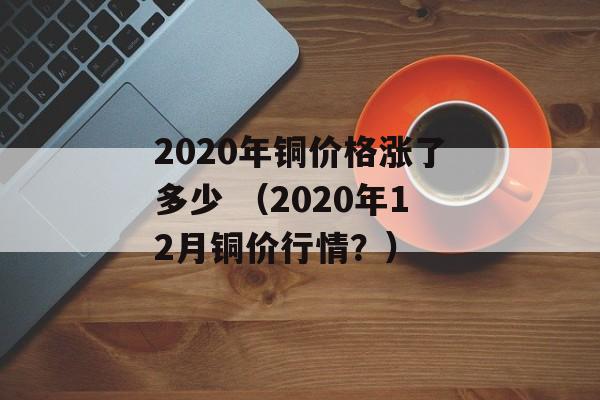 2020年铜价格涨了多少 （2020年12月铜价行情？）