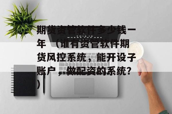 期货资管软件多少钱一年 （谁有资管软件期货风控系统，能开设子账户，做配资的系统？）