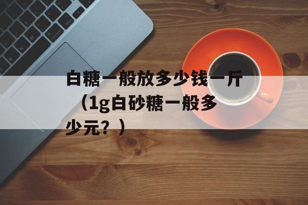 白糖一般放多少钱一斤 （1g白砂糖一般多少元？）