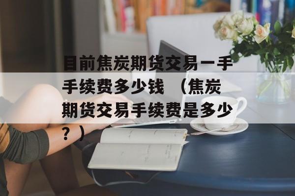 目前焦炭期货交易一手手续费多少钱 （焦炭期货交易手续费是多少？）