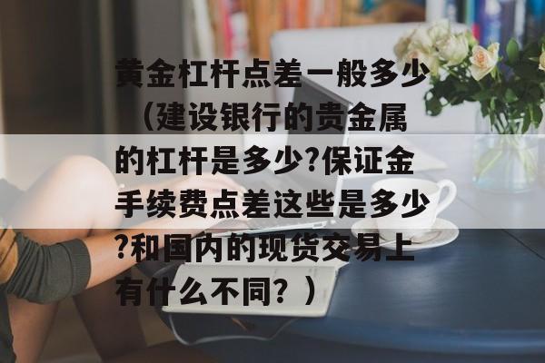 黄金杠杆点差一般多少 （建设银行的贵金属的杠杆是多少?保证金手续费点差这些是多少?和国内的现货交易上有什么不同？）