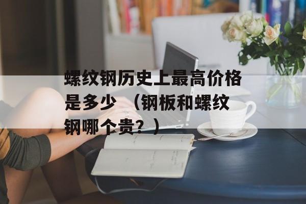 螺纹钢历史上最高价格是多少 （钢板和螺纹钢哪个贵？）