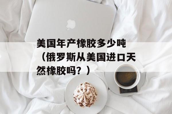 美国年产橡胶多少吨 （俄罗斯从美国进口天然橡胶吗？）