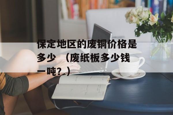 保定地区的废铜价格是多少 （废纸板多少钱一吨？）