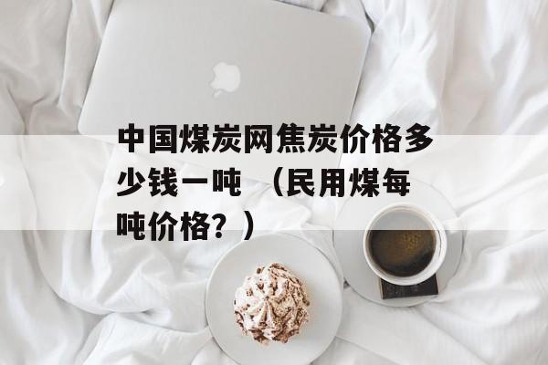 中国煤炭网焦炭价格多少钱一吨 （民用煤每吨价格？）