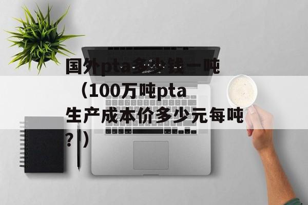 国外pta多少钱一吨 （100万吨pta生产成本价多少元每吨？）