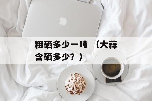 粗硒多少一吨 （大蒜含硒多少？）