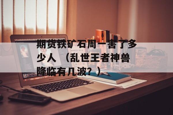 期货铁矿石周一害了多少人 （乱世王者神兽降临有几波？）