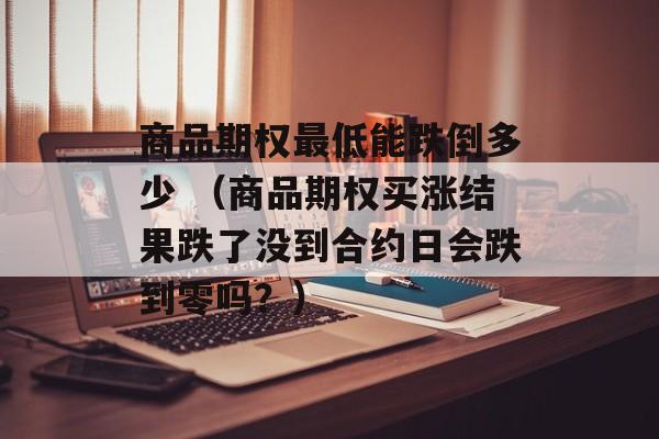 商品期权最低能跌倒多少 （商品期权买涨结果跌了没到合约日会跌到零吗？）