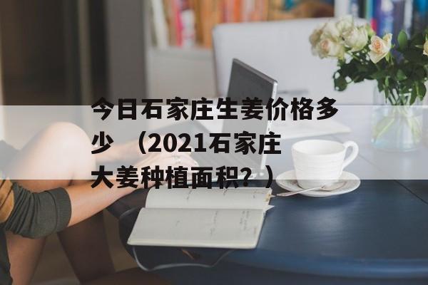 今日石家庄生姜价格多少 （2021石家庄大姜种植面积？）