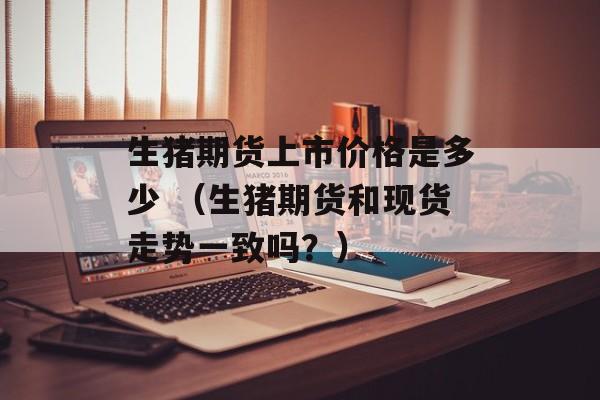 生猪期货上市价格是多少 （生猪期货和现货走势一致吗？）