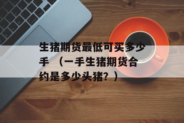 生猪期货最低可买多少手 （一手生猪期货合约是多少头猪？）