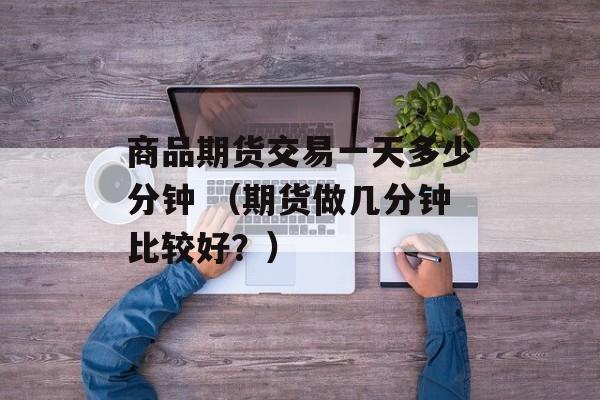 商品期货交易一天多少分钟 （期货做几分钟比较好？）