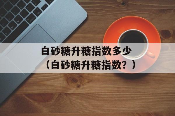 白砂糖升糖指数多少 （白砂糖升糖指数？）