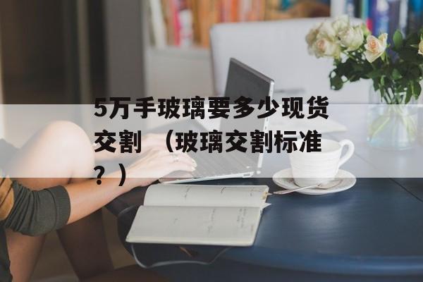 5万手玻璃要多少现货交割 （玻璃交割标准？）