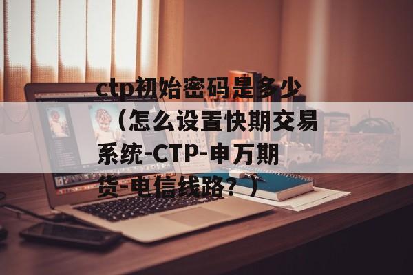 ctp初始密码是多少 （怎么设置快期交易系统-CTP-申万期货-电信线路？）