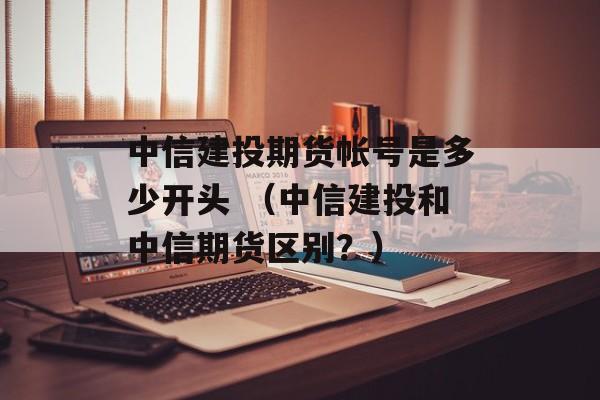 中信建投期货帐号是多少开头 （中信建投和中信期货区别？）