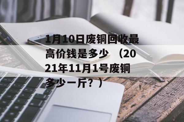 1月10日废铜回收最高价钱是多少 （2021年11月1号废铜多少一斤？）