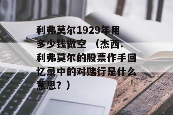 利弗莫尔1929年用多少钱做空 （杰西.利弗莫尔的股票作手回忆录中的对赌行是什么意思？）
