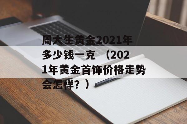 周大生黄金2021年多少钱一克 （2021年黄金首饰价格走势会怎样？）