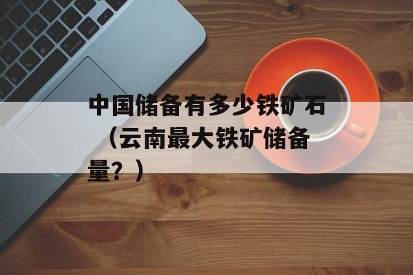 中国储备有多少铁矿石 （云南最大铁矿储备量？）