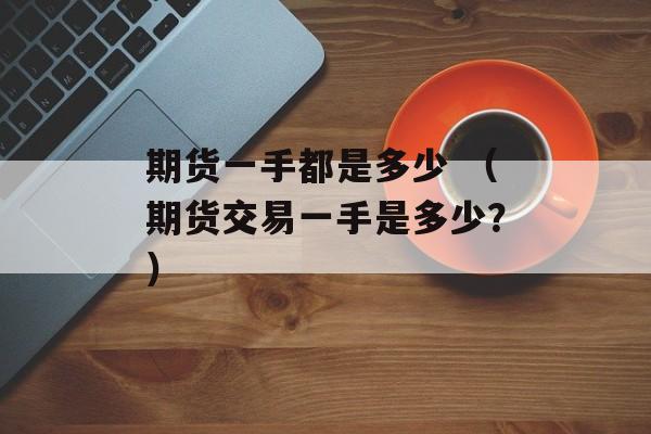 期货一手都是多少 （期货交易一手是多少？）