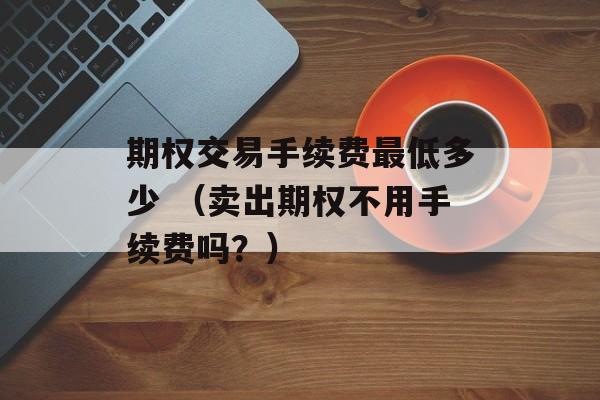 期权交易手续费最低多少 （卖出期权不用手续费吗？）
